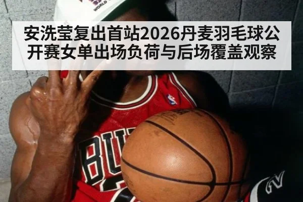 安洗莹复出首站2026丹麦羽毛球公开赛女单出场负荷与后场覆盖观察